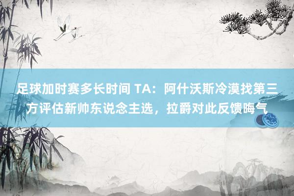 足球加时赛多长时间 TA：阿什沃斯冷漠找第三方评估新帅东说念主选，拉爵对此反馈晦气