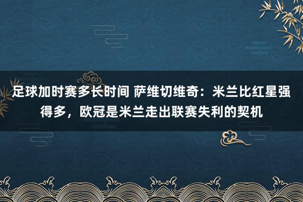 足球加时赛多长时间 萨维切维奇：米兰比红星强得多，欧冠是米兰走出联赛失利的契机