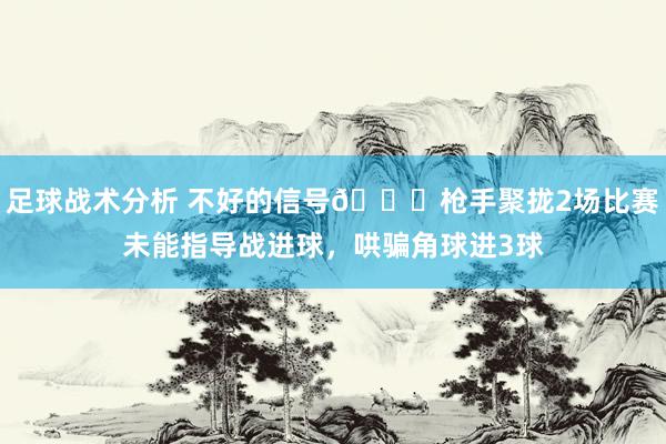 足球战术分析 不好的信号😕枪手聚拢2场比赛未能指导战进球，哄骗角球进3球