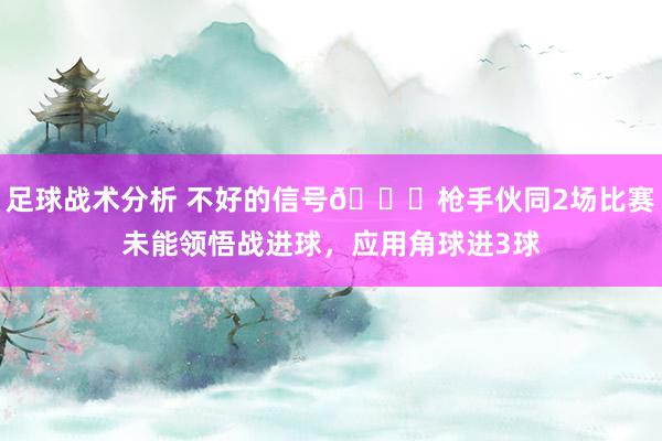 足球战术分析 不好的信号😕枪手伙同2场比赛未能领悟战进球，应用角球进3球