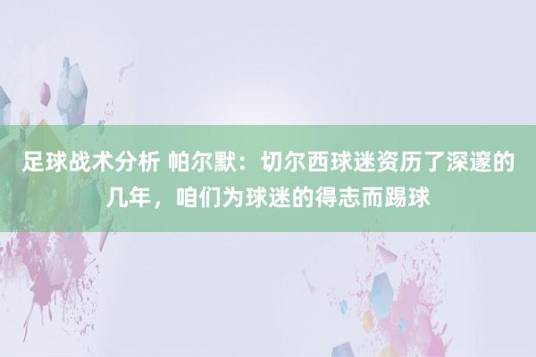 足球战术分析 帕尔默：切尔西球迷资历了深邃的几年，咱们为球迷