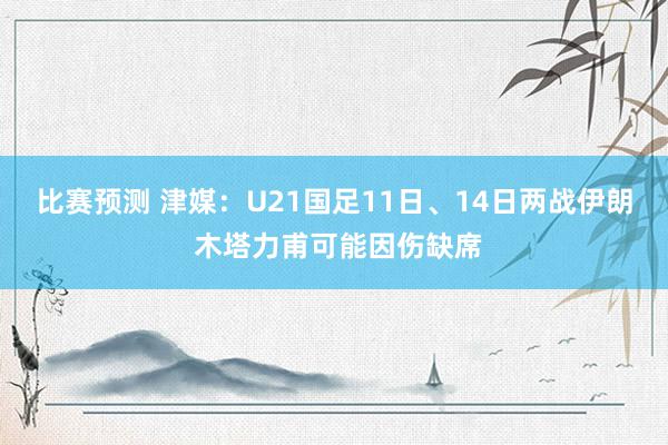 比赛预测 津媒：U21国足11日、14日两战伊朗 木塔力甫可