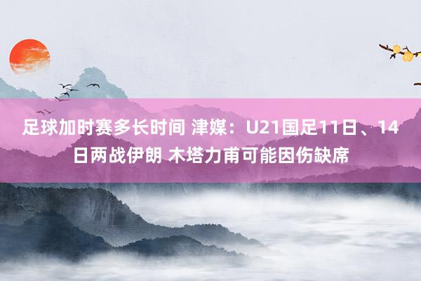 足球加时赛多长时间 津媒：U21国足11日、14日两战伊朗 