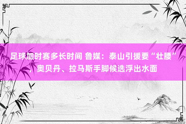 足球加时赛多长时间 鲁媒：泰山引援要“壮腰”，奥贝丹、拉马斯