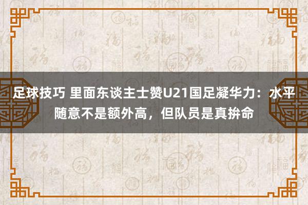 足球技巧 里面东谈主士赞U21国足凝华力：水平随意不是额外高