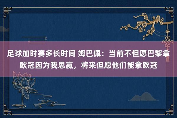 足球加时赛多长时间 姆巴佩：当前不但愿巴黎拿欧冠因为我思赢，将来但愿他们能拿欧冠