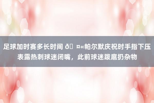 足球加时赛多长时间 🤫帕尔默庆祝时手指下压表露热刺球迷闭嘴，此前球迷跋扈扔杂物