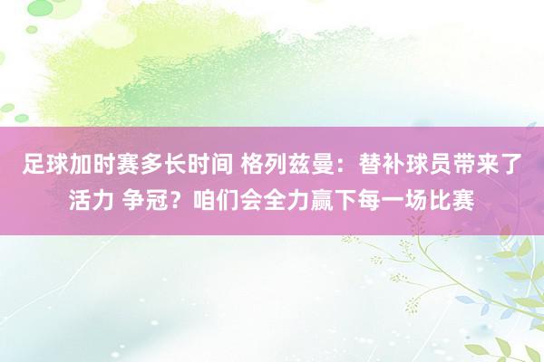 足球加时赛多长时间 格列兹曼：替补球员带来了活力 争冠？咱们会全力赢下每一场比赛