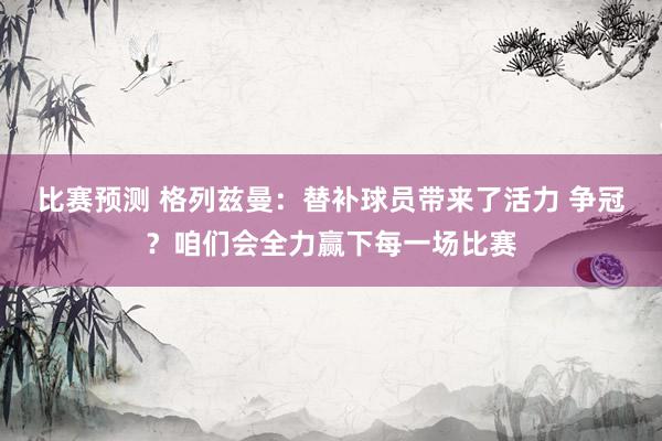 比赛预测 格列兹曼：替补球员带来了活力 争冠？咱们会全力赢下每一场比赛