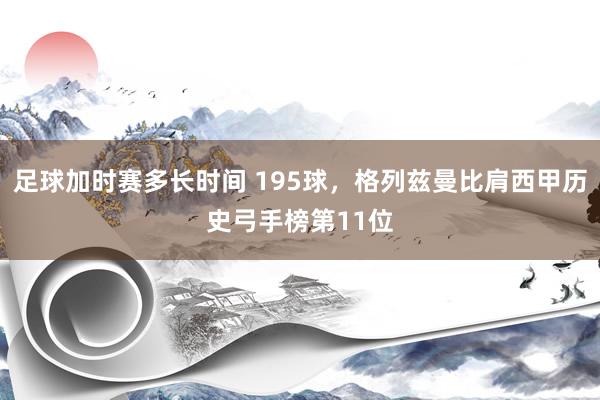 足球加时赛多长时间 195球，格列兹曼比肩西甲历史弓手榜第11位