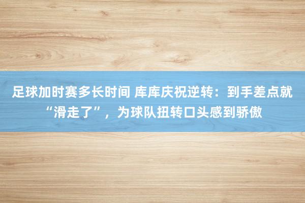 足球加时赛多长时间 库库庆祝逆转：到手差点就“滑走了”，为球队扭转口头感到骄傲