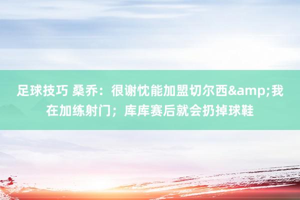 足球技巧 桑乔：很谢忱能加盟切尔西&我在加练射门；库库赛后就会扔掉球鞋