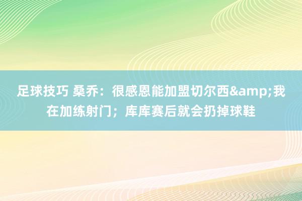 足球技巧 桑乔：很感恩能加盟切尔西&我在加练射门；库库赛后就会扔掉球鞋