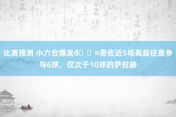 比赛预测 小六合爆发😤恩佐近5场英超径直参与6球，仅次于10球的萨拉赫