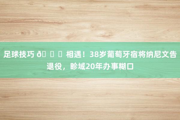 足球技巧 👋相遇！38岁葡萄牙宿将纳尼文告退役，畛域20年办事糊口