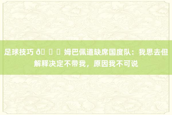 足球技巧 👀姆巴佩道缺席国度队：我思去但解释决定不带我，原因我不可说