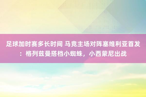 足球加时赛多长时间 马竞主场对阵塞维利亚首发：格列兹曼搭档小蜘蛛，小西蒙尼出战