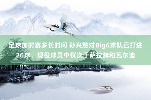 足球加时赛多长时间 孙兴慜对Big6球队已打进26球，现役球员中仅次于萨拉赫和瓦尔迪