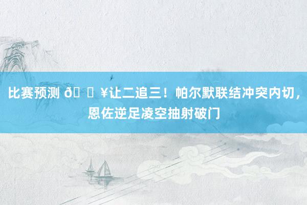 比赛预测 💥让二追三！帕尔默联结冲突内切，恩佐逆足凌空抽射破门