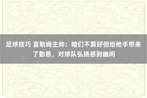 足球技巧 富勒姆主帅：咱们不算好但给枪手带来了勤恳，对球队弘扬感到幽闲