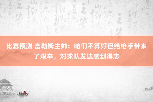 比赛预测 富勒姆主帅：咱们不算好但给枪手带来了艰辛，对球队发达感到得志