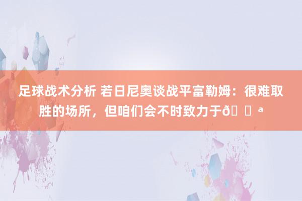 足球战术分析 若日尼奥谈战平富勒姆：很难取胜的场所，但咱们会不时致力于💪