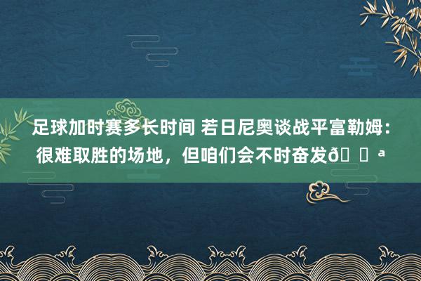 足球加时赛多长时间 若日尼奥谈战平富勒姆：很难取胜的场地，但咱们会不时奋发💪