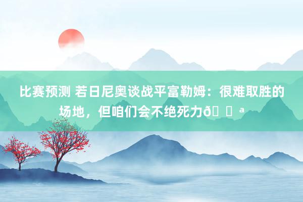 比赛预测 若日尼奥谈战平富勒姆：很难取胜的场地，但咱们会不绝死力💪