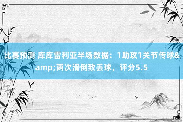 比赛预测 库库雷利亚半场数据：1助攻1关节传球&两次滑倒致丢球，评分5.5