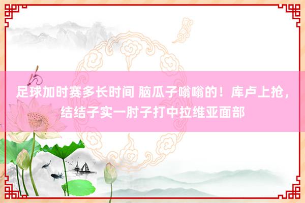 足球加时赛多长时间 脑瓜子嗡嗡的！库卢上抢，结结子实一肘子打中拉维亚面部