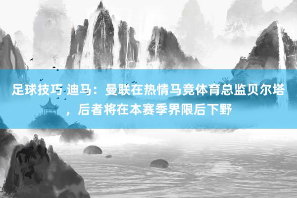 足球技巧 迪马：曼联在热情马竞体育总监贝尔塔，后者将在本赛季界限后下野