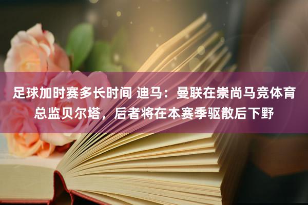 足球加时赛多长时间 迪马：曼联在崇尚马竞体育总监贝尔塔，后者将在本赛季驱散后下野