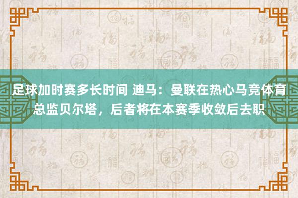 足球加时赛多长时间 迪马：曼联在热心马竞体育总监贝尔塔，后者将在本赛季收敛后去职