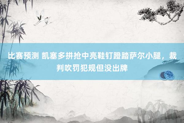 比赛预测 凯塞多拼抢中亮鞋钉蹬踏萨尔小腿，裁判吹罚犯规但没出牌