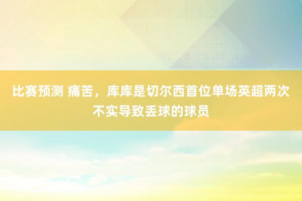 比赛预测 痛苦，库库是切尔西首位单场英超两次不实导致丢球的球员