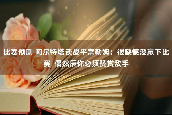 比赛预测 阿尔特塔谈战平富勒姆：很缺憾没赢下比赛  偶然辰你必须赞赏敌手