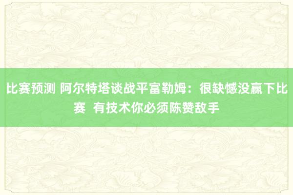 比赛预测 阿尔特塔谈战平富勒姆：很缺憾没赢下比赛  有技术你必须陈赞敌手