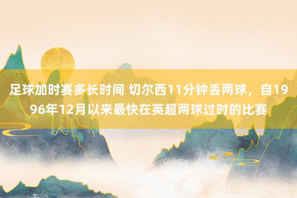 足球加时赛多长时间 切尔西11分钟丢两球，自1996年12月以来最快在英超两球过时的比赛