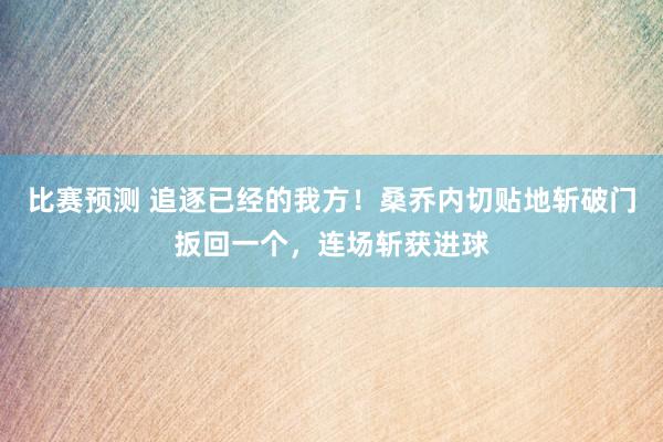 比赛预测 追逐已经的我方！桑乔内切贴地斩破门扳回一个，连场斩获进球