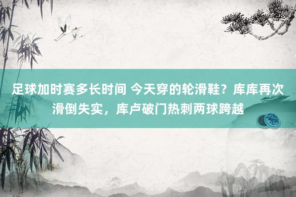 足球加时赛多长时间 今天穿的轮滑鞋？库库再次滑倒失实，库卢破门热刺两球跨越