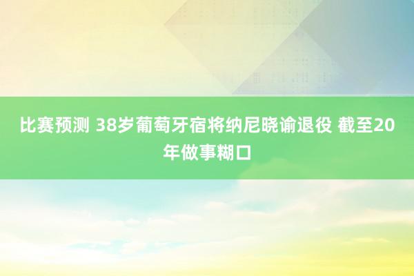 比赛预测 38岁葡萄牙宿将纳尼晓谕退役 截至20年做事糊口