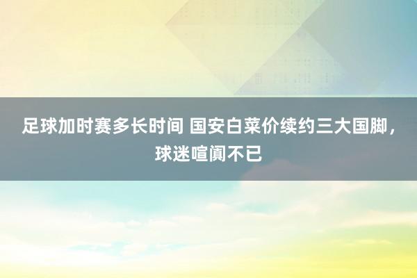 足球加时赛多长时间 国安白菜价续约三大国脚，球迷喧阗不已