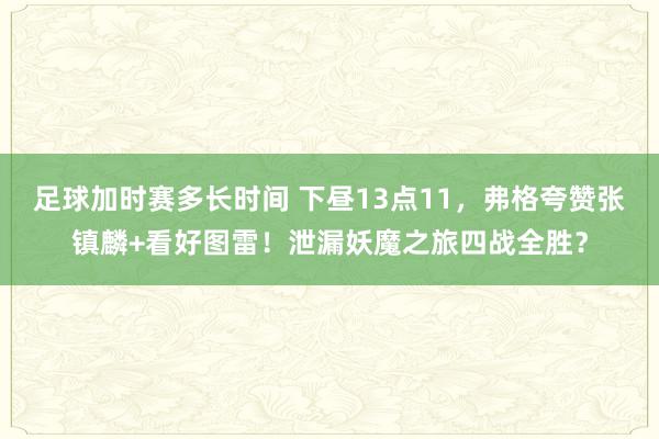 足球加时赛多长时间 下昼13点11，弗格夸赞张镇麟+看好图雷！泄漏妖魔之旅四战全胜？