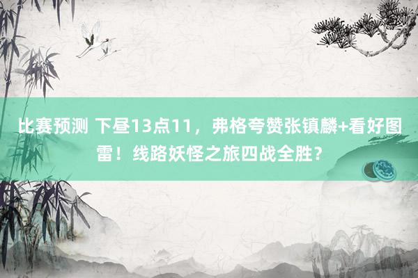 比赛预测 下昼13点11，弗格夸赞张镇麟+看好图雷！线路妖怪之旅四战全胜？