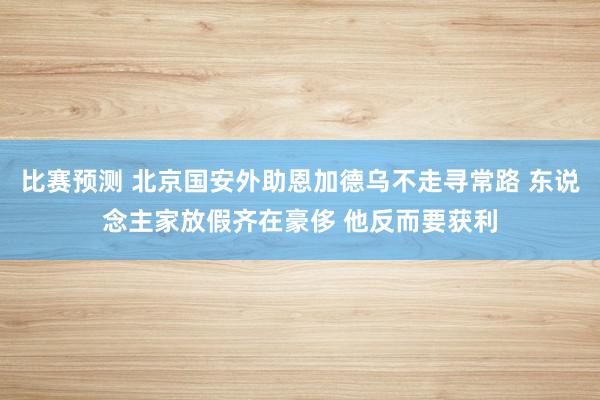 比赛预测 北京国安外助恩加德乌不走寻常路 东说念主家放假齐在豪侈 他反而要获利