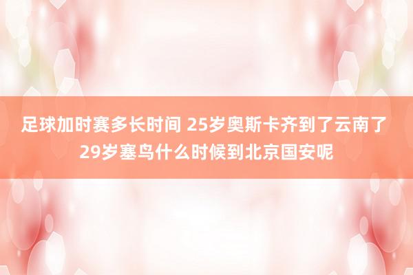 足球加时赛多长时间 25岁奥斯卡齐到了云南了 29岁塞鸟什么时候到北京国安呢