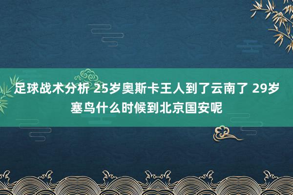 足球战术分析 25岁奥斯卡王人到了云南了 29岁塞鸟什么时候到北京国安呢