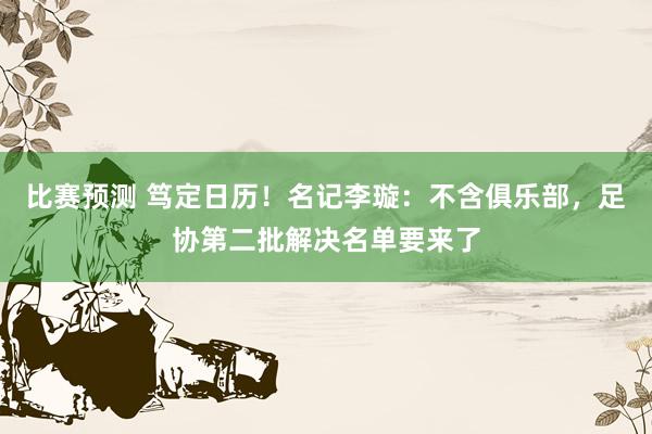 比赛预测 笃定日历！名记李璇：不含俱乐部，足协第二批解决名单