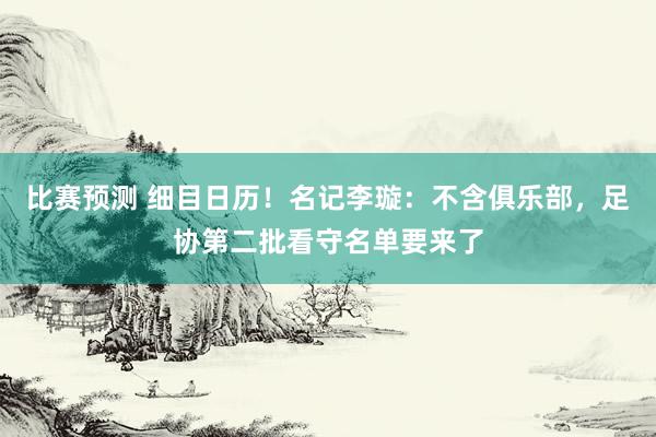 比赛预测 细目日历！名记李璇：不含俱乐部，足协第二批看守名单