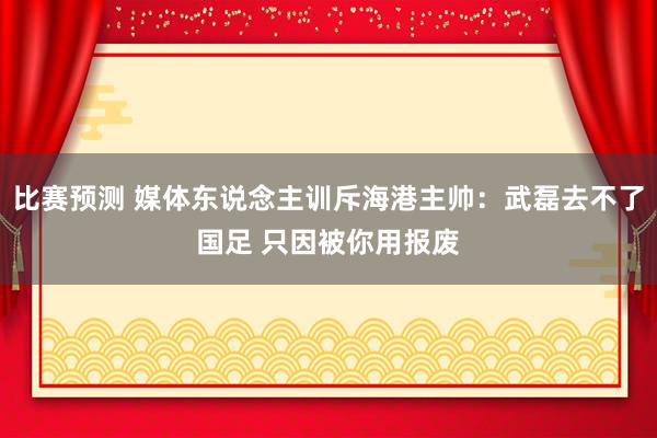 比赛预测 媒体东说念主训斥海港主帅：武磊去不了国足 只因被你